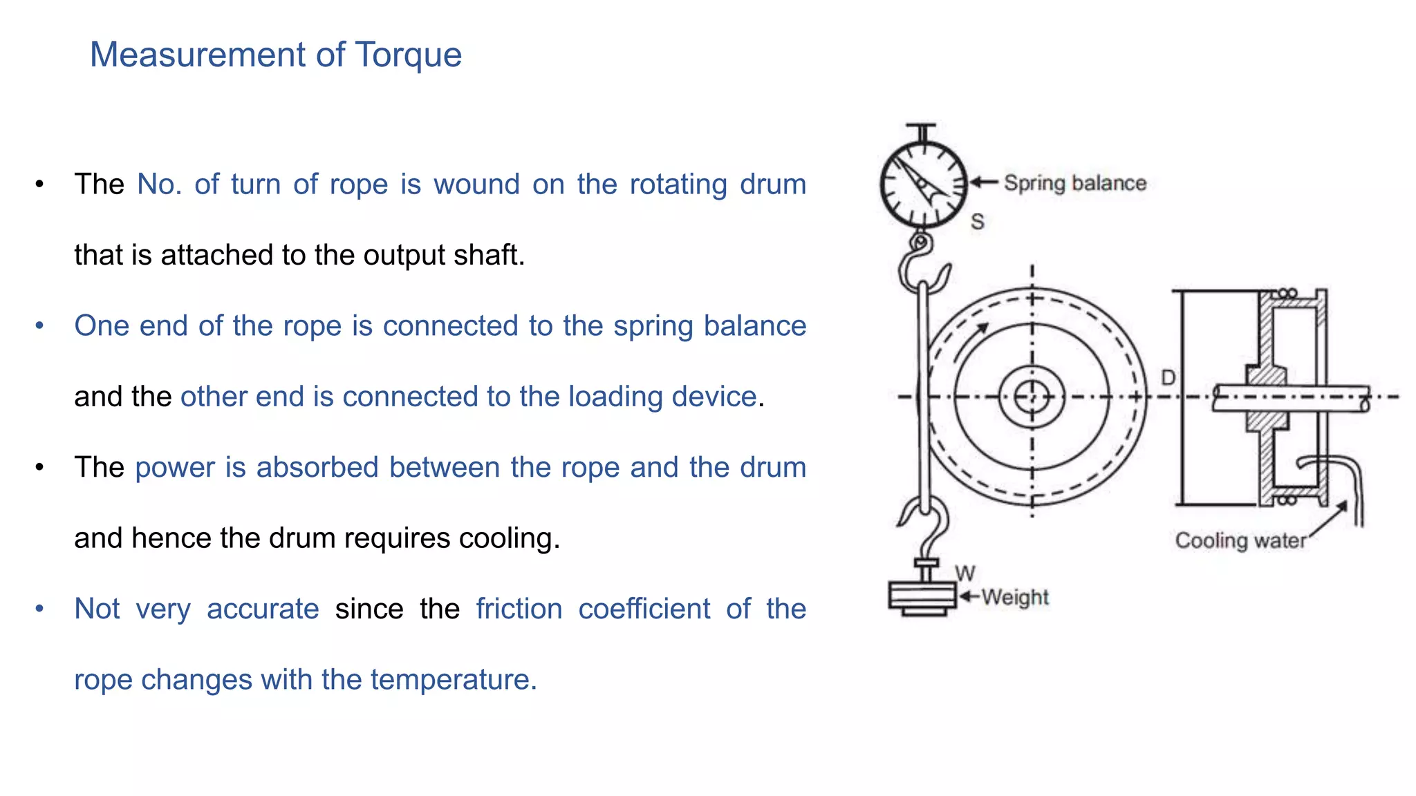 Measurement of Torque
• The No. of turn of rope is wound on the rotating drum
that is attached to the output shaft.
• One end of the rope is connected to the spring balance
and the other end is connected to the loading device.
• The power is absorbed between the rope and the drum
and hence the drum requires cooling.
• Not very accurate since the friction coefficient of the
rope changes with the temperature.
 
