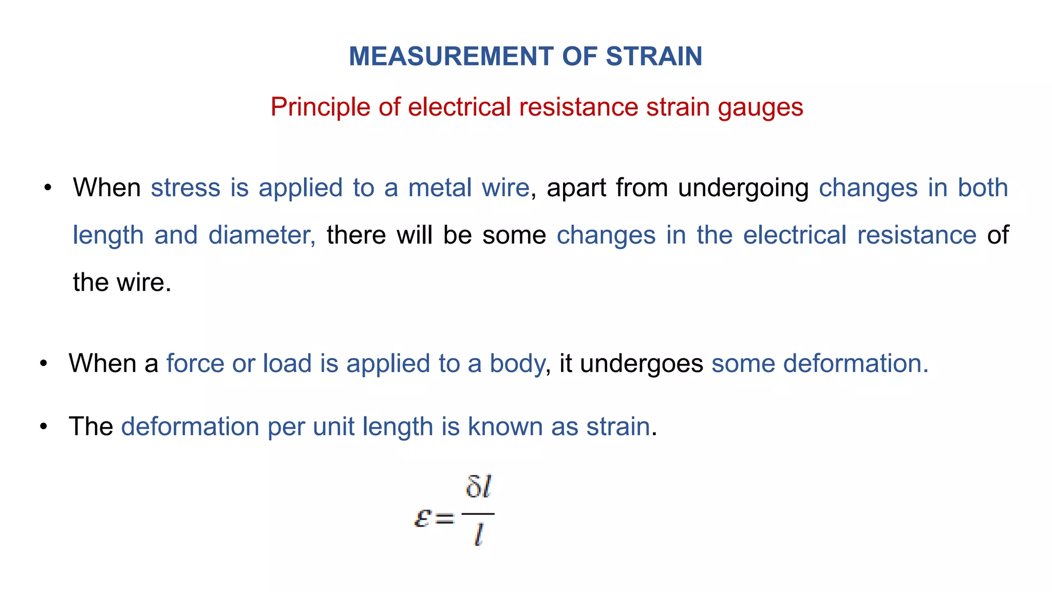 MEASUREMENT OF STRAIN
Principle of electrical resistance strain gauges
• When stress is applied to a metal wire, apart from undergoing changes in both
length and diameter, there will be some changes in the electrical resistance of
the wire.
• When a force or load is applied to a body, it undergoes some deformation.
• The deformation per unit length is known as strain.
 