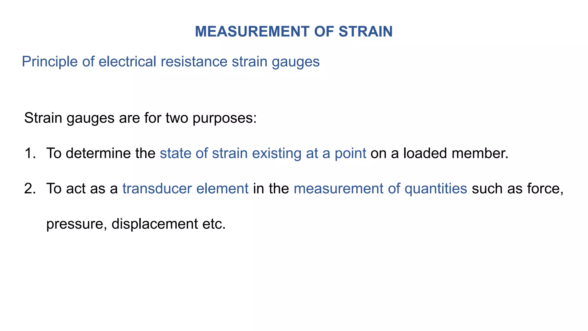 MEASUREMENT OF STRAIN
Principle of electrical resistance strain gauges
Strain gauges are for two purposes:
1. To determine the state of strain existing at a point on a loaded member.
2. To act as a transducer element in the measurement of quantities such as force,
pressure, displacement etc.
 