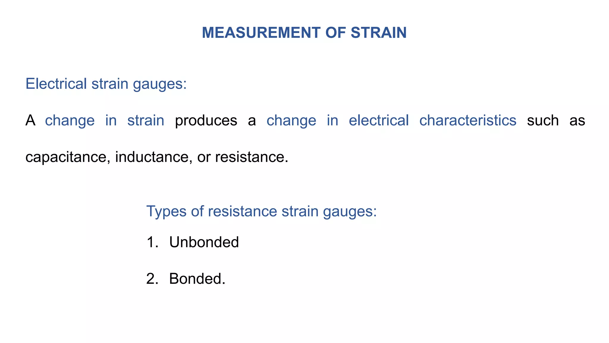 MEASUREMENT OF STRAIN
Electrical strain gauges:
A change in strain produces a change in electrical characteristics such as
capacitance, inductance, or resistance.
Types of resistance strain gauges:
1. Unbonded
2. Bonded.
 