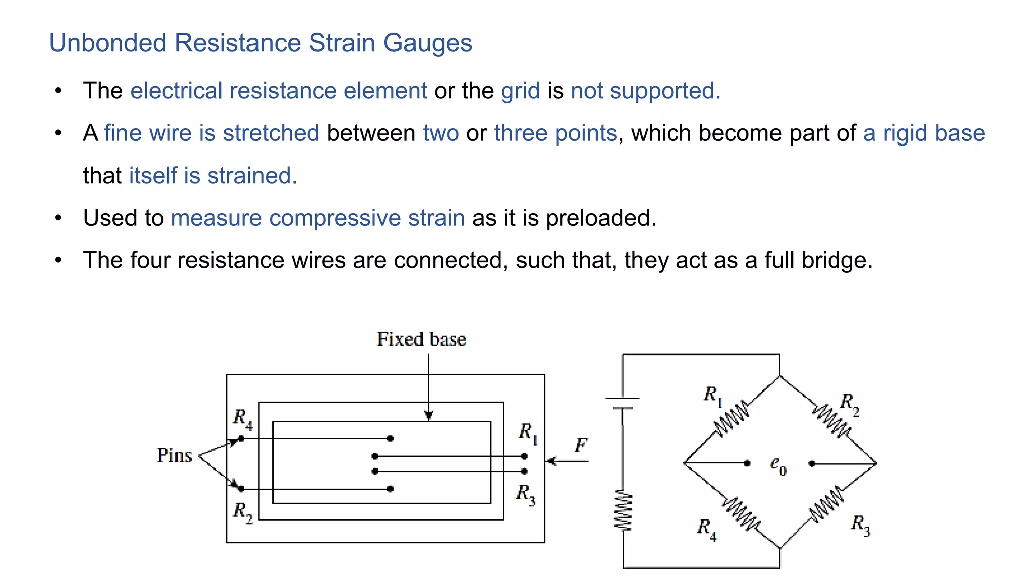 Unbonded Resistance Strain Gauges
• The electrical resistance element or the grid is not supported.
• A fine wire is stretched between two or three points, which become part of a rigid base
that itself is strained.
• Used to measure compressive strain as it is preloaded.
• The four resistance wires are connected, such that, they act as a full bridge.
 