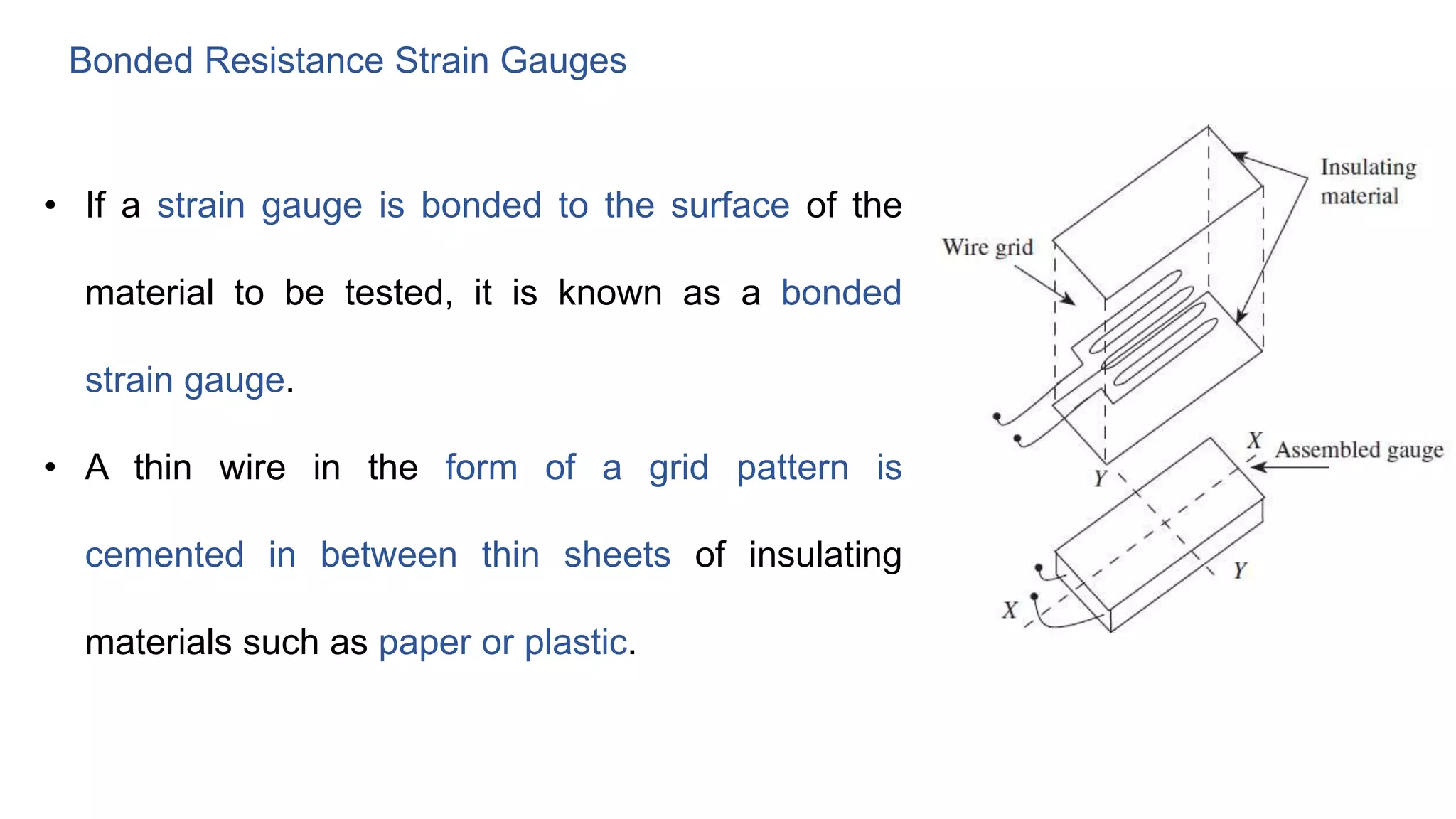 Bonded Resistance Strain Gauges
• If a strain gauge is bonded to the surface of the
material to be tested, it is known as a bonded
strain gauge.
• A thin wire in the form of a grid pattern is
cemented in between thin sheets of insulating
materials such as paper or plastic.
 