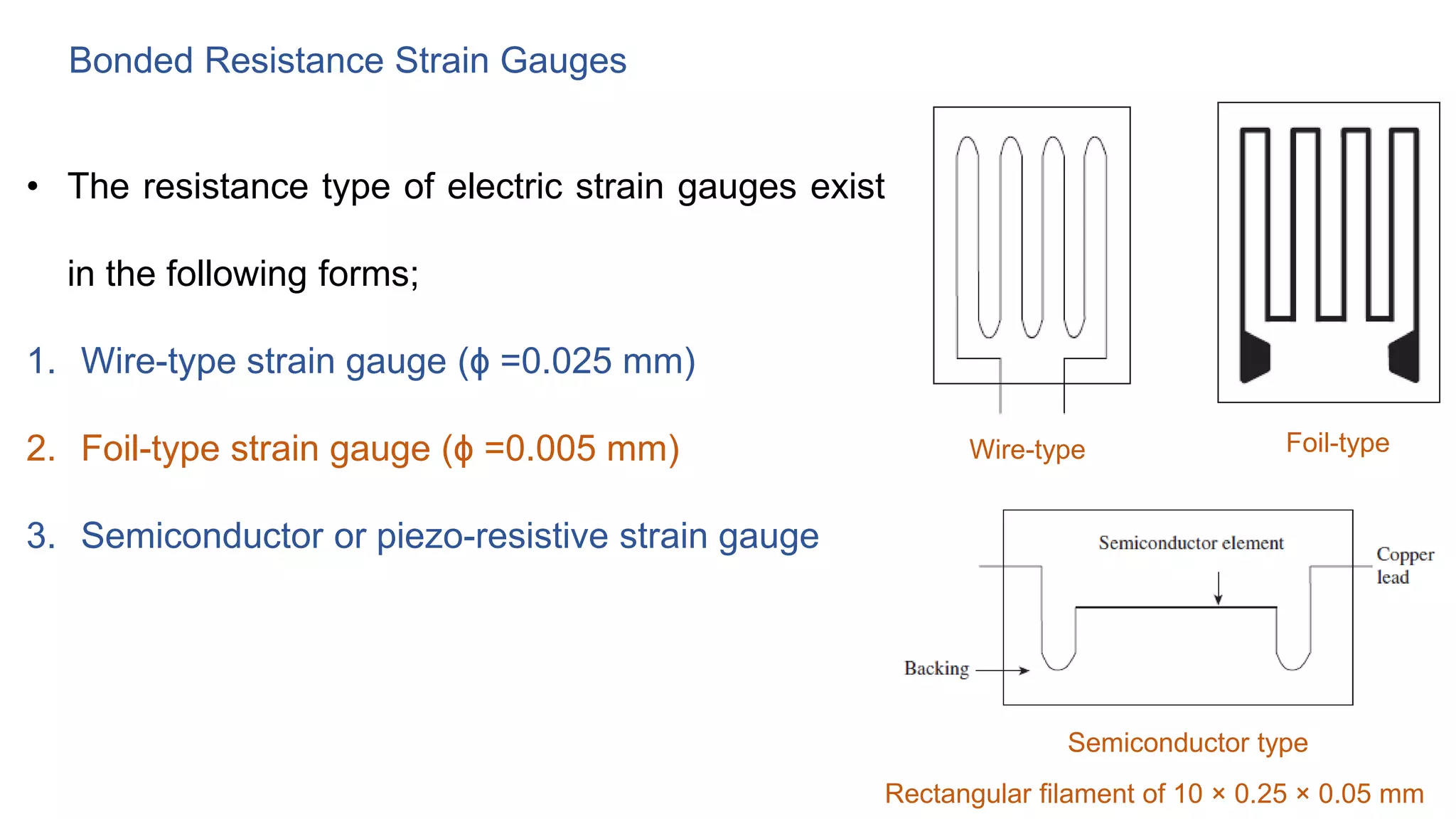 Bonded Resistance Strain Gauges
• The resistance type of electric strain gauges exist
in the following forms;
1. Wire-type strain gauge (ϕ =0.025 mm)
2. Foil-type strain gauge (ϕ =0.005 mm)
3. Semiconductor or piezo-resistive strain gauge
Wire-type Foil-type
Semiconductor type
Rectangular filament of 10 × 0.25 × 0.05 mm
 