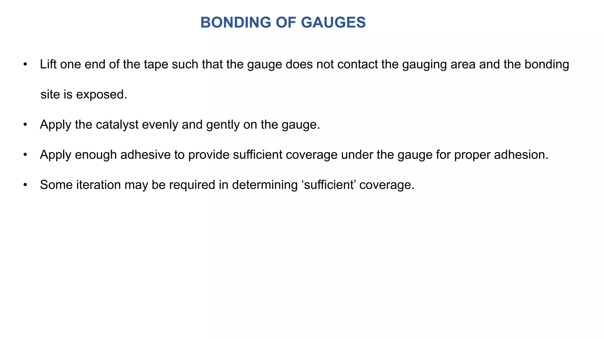 BONDING OF GAUGES
• Lift one end of the tape such that the gauge does not contact the gauging area and the bonding
site is exposed.
• Apply the catalyst evenly and gently on the gauge.
• Apply enough adhesive to provide sufficient coverage under the gauge for proper adhesion.
• Some iteration may be required in determining ‘sufficient’ coverage.
 