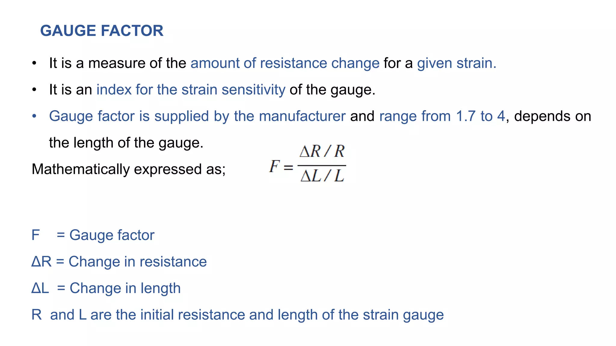 GAUGE FACTOR
• It is a measure of the amount of resistance change for a given strain.
• It is an index for the strain sensitivity of the gauge.
• Gauge factor is supplied by the manufacturer and range from 1.7 to 4, depends on
the length of the gauge.
Mathematically expressed as;
F = Gauge factor
ΔR = Change in resistance
ΔL = Change in length
R and L are the initial resistance and length of the strain gauge
 