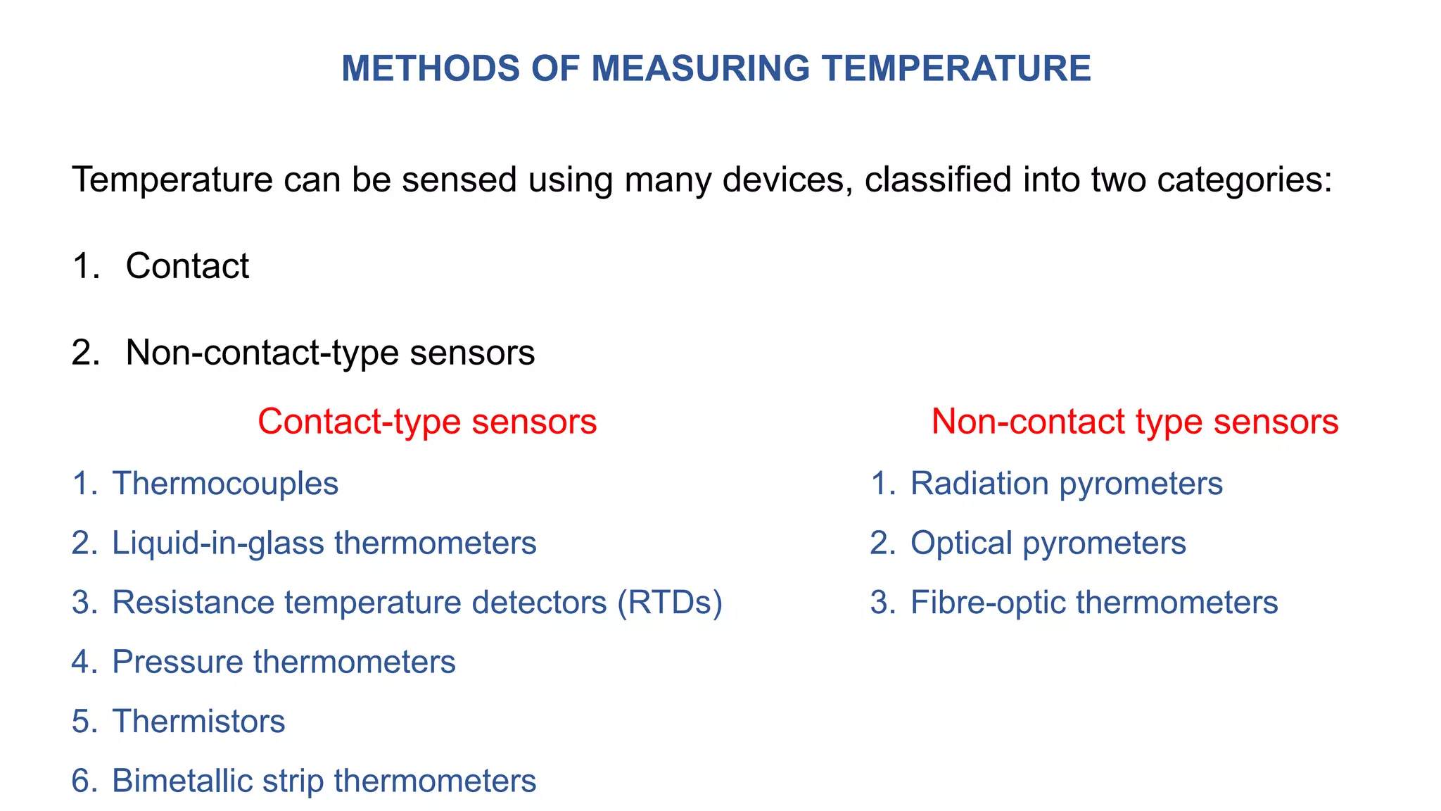 METHODS OF MEASURING TEMPERATURE
Temperature can be sensed using many devices, classified into two categories:
1. Contact
2. Non-contact-type sensors
Contact-type sensors
1. Thermocouples
2. Liquid-in-glass thermometers
3. Resistance temperature detectors (RTDs)
4. Pressure thermometers
5. Thermistors
6. Bimetallic strip thermometers
Non-contact type sensors
1. Radiation pyrometers
2. Optical pyrometers
3. Fibre-optic thermometers
 
