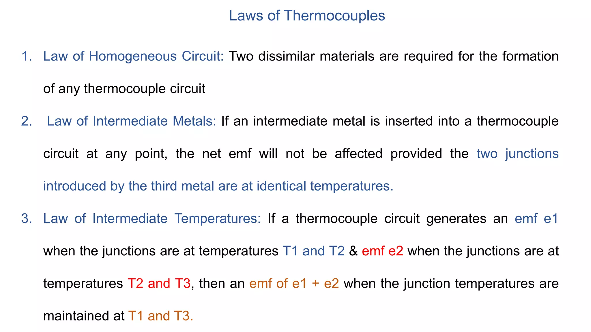 Laws of Thermocouples
1. Law of Homogeneous Circuit: Two dissimilar materials are required for the formation
of any thermocouple circuit
2. Law of Intermediate Metals: If an intermediate metal is inserted into a thermocouple
circuit at any point, the net emf will not be affected provided the two junctions
introduced by the third metal are at identical temperatures.
3. Law of Intermediate Temperatures: If a thermocouple circuit generates an emf e1
when the junctions are at temperatures T1 and T2 & emf e2 when the junctions are at
temperatures T2 and T3, then an emf of e1 + e2 when the junction temperatures are
maintained at T1 and T3.
 
