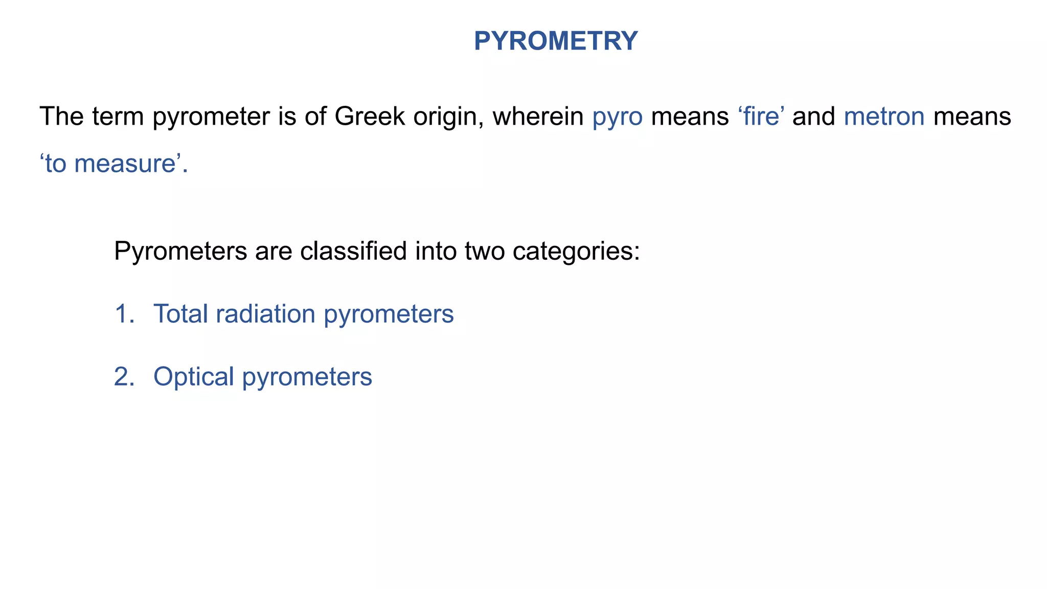 PYROMETRY
The term pyrometer is of Greek origin, wherein pyro means ‘fire’ and metron means
‘to measure’.
Pyrometers are classified into two categories:
1. Total radiation pyrometers
2. Optical pyrometers
 
