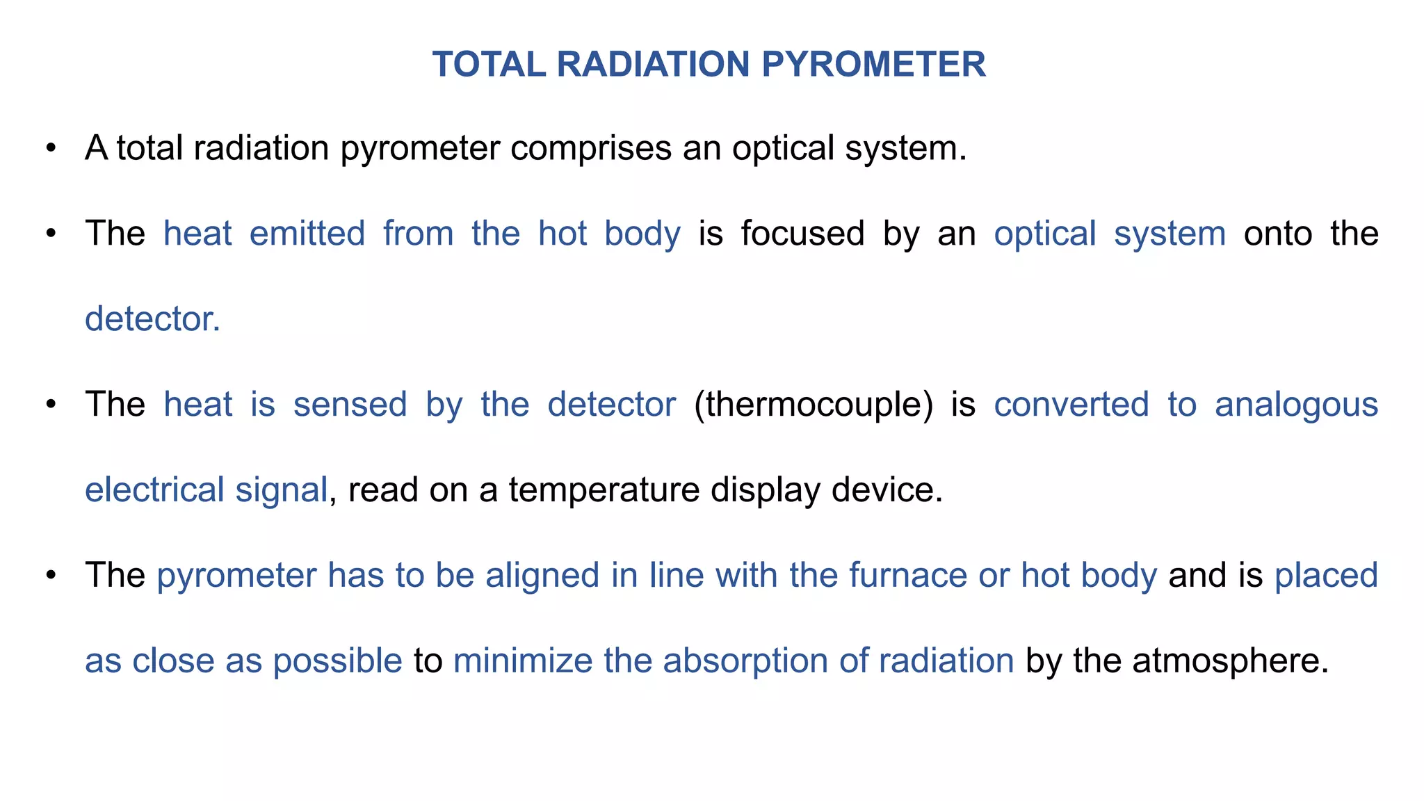 TOTAL RADIATION PYROMETER
• A total radiation pyrometer comprises an optical system.
• The heat emitted from the hot body is focused by an optical system onto the
detector.
• The heat is sensed by the detector (thermocouple) is converted to analogous
electrical signal, read on a temperature display device.
• The pyrometer has to be aligned in line with the furnace or hot body and is placed
as close as possible to minimize the absorption of radiation by the atmosphere.
 
