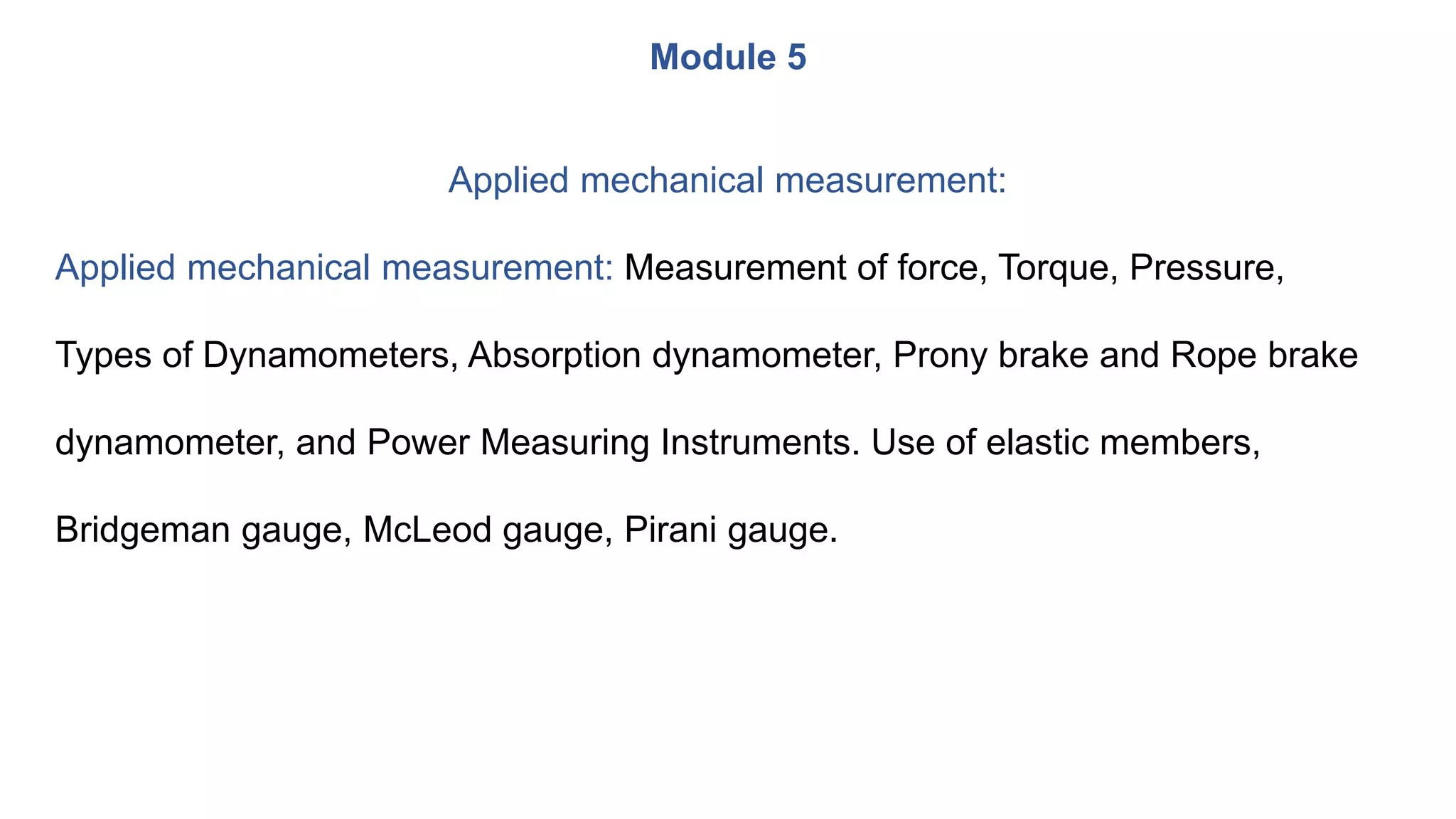 Module 5
Applied mechanical measurement:
Applied mechanical measurement: Measurement of force, Torque, Pressure,
Types of Dynamometers, Absorption dynamometer, Prony brake and Rope brake
dynamometer, and Power Measuring Instruments. Use of elastic members,
Bridgeman gauge, McLeod gauge, Pirani gauge.
 