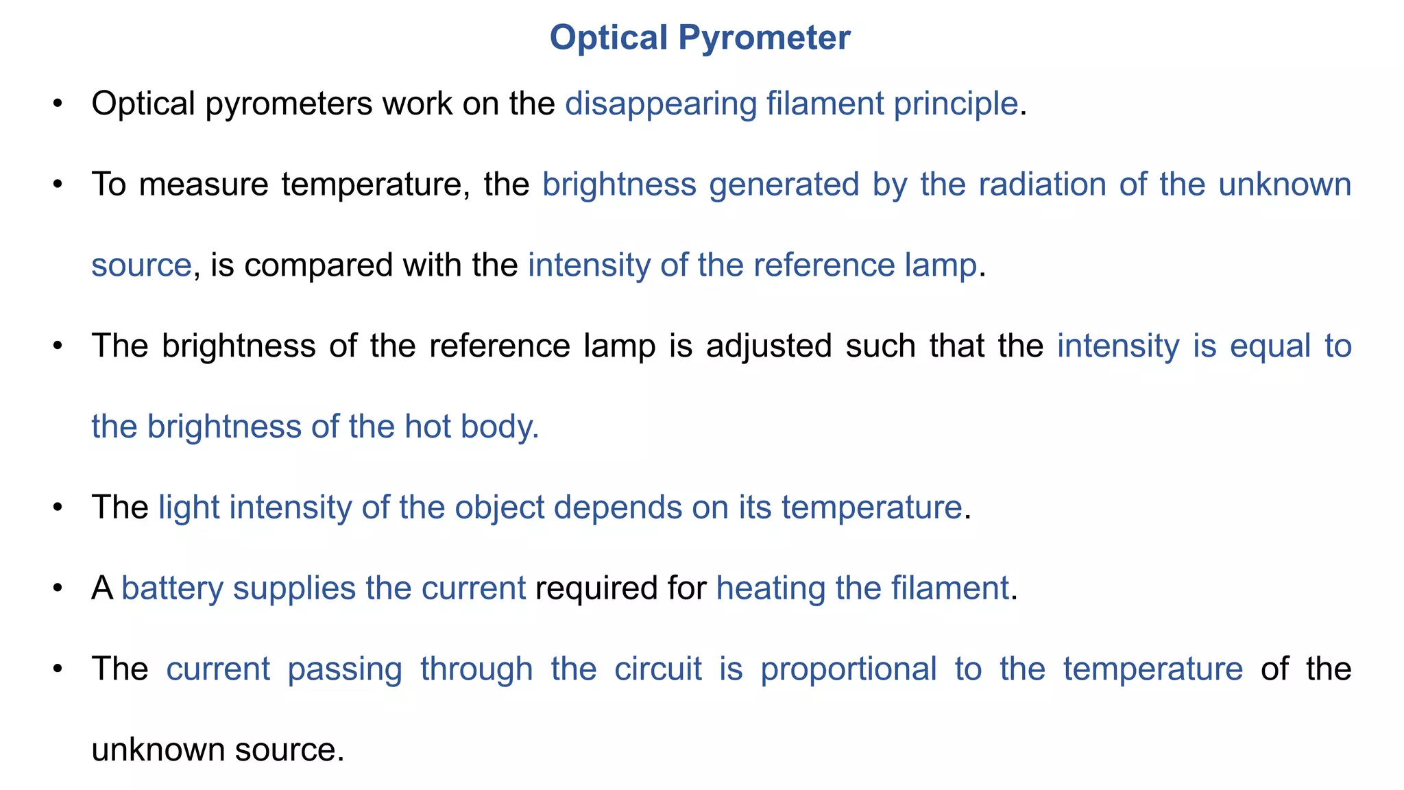 Optical Pyrometer
• Optical pyrometers work on the disappearing filament principle.
• To measure temperature, the brightness generated by the radiation of the unknown
source, is compared with the intensity of the reference lamp.
• The brightness of the reference lamp is adjusted such that the intensity is equal to
the brightness of the hot body.
• The light intensity of the object depends on its temperature.
• A battery supplies the current required for heating the filament.
• The current passing through the circuit is proportional to the temperature of the
unknown source.
 