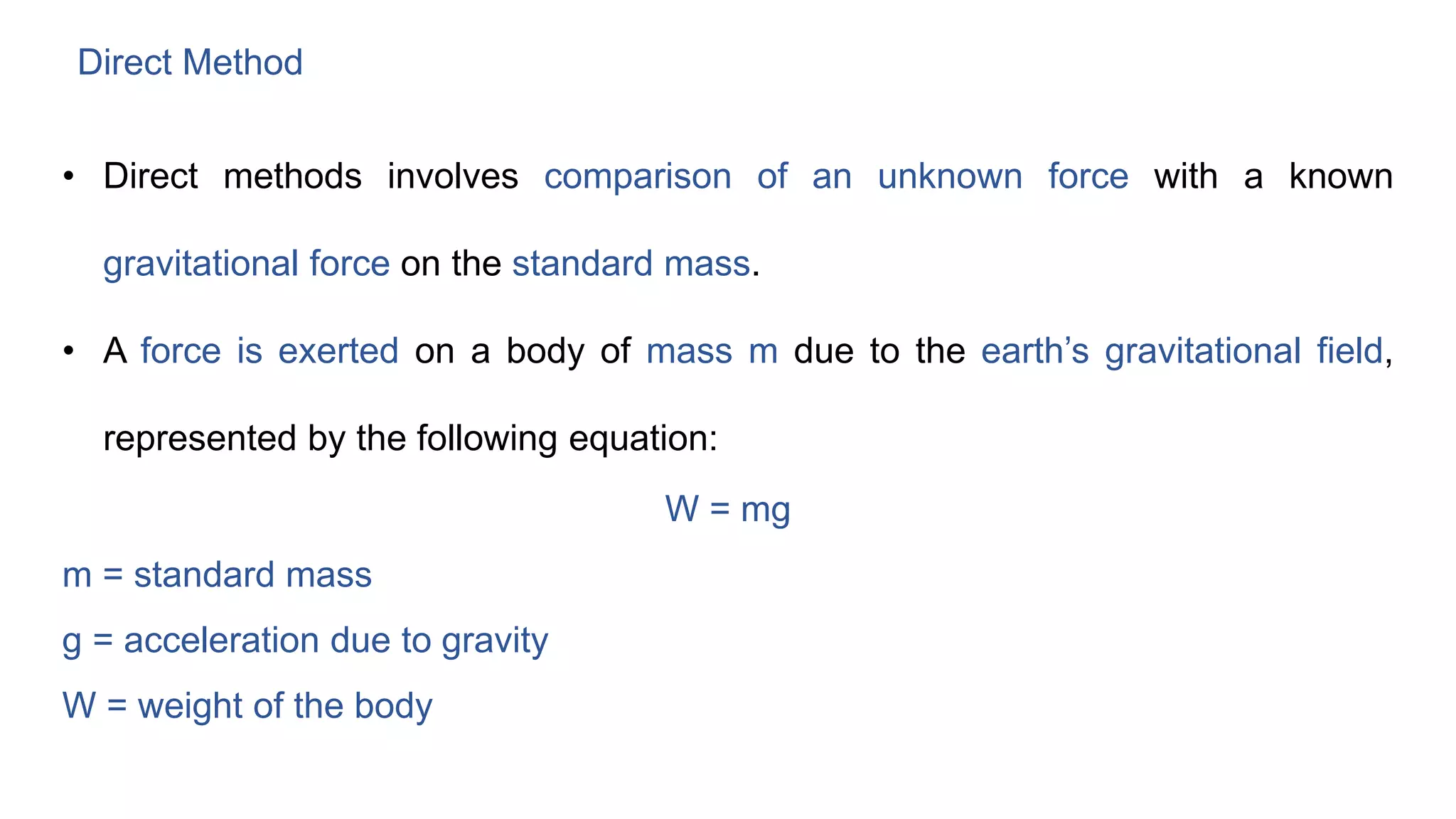 Direct Method
• Direct methods involves comparison of an unknown force with a known
gravitational force on the standard mass.
• A force is exerted on a body of mass m due to the earth’s gravitational field,
represented by the following equation:
W = mg
m = standard mass
g = acceleration due to gravity
W = weight of the body
 