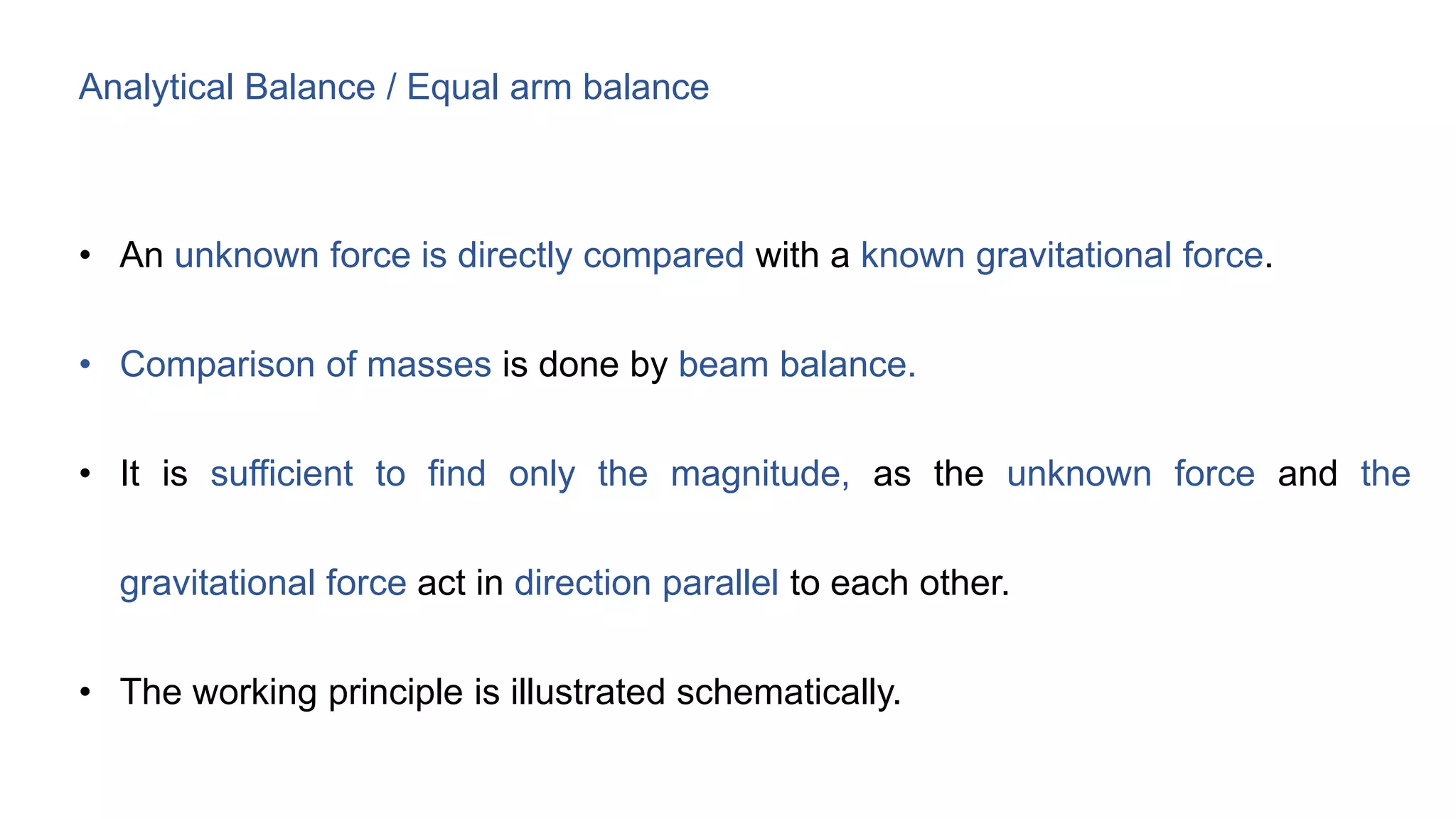 Analytical Balance / Equal arm balance
• An unknown force is directly compared with a known gravitational force.
• Comparison of masses is done by beam balance.
• It is sufficient to find only the magnitude, as the unknown force and the
gravitational force act in direction parallel to each other.
• The working principle is illustrated schematically.
 