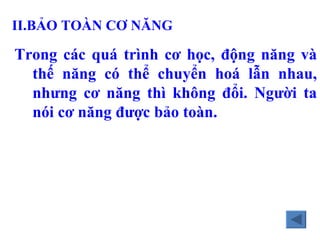 II.B ẢO TOÀN CƠ NĂNG   Trong c ác quá trình cơ học, động năng và thế năng có thể chuyển hoá lẫn nhau, nhưng cơ năng thì không đổi. Người ta nói cơ năng được bảo toàn. 