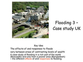 Flooding 3 – Case study UK Key idea The effects of and responses to floods vary between areas of contrasting levels of wealth  A case study of flooding in a rich part of the world (Boscastle) and one from a poorer area (Bangladesh) – the different  effects  of and  responses  to flooding. 