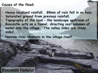 Causes of the flood: Heavy localised rainfall.  89mm of rain fell in an hour. Saturated ground from previous rainfall. Topography of the land – the landscape upstream of Boscastle acts as a funnel, directing vast volumes of water into the village.  The valley sides are steep sided. Narrow river channels in the village itself.   Boscastle Harbour 