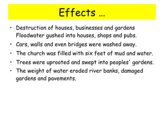 Effects … Destruction of houses, businesses and gardens Floodwater gushed into houses, shops and pubs.  Cars, walls and even bridges were washed away.  The church was filled with six feet of mud and water.  Trees were uprooted and swept into peoples' gardens.  The weight of water eroded river banks, damaged gardens and pavements.   