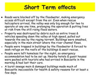 Short Term  effects ●  Roads were blocked off by the floodwater, making emergency access difficult except from the air. Even when rescue helicopters arrived, the valley was only big enough for two to operate at any one time, prolonging the operation & putting lives at risk from the still rising flood waters. ●  Property was destroyed by debris such as entire trees & vehicles speeding down the valley at high speed, pulled out towards the sea by the raging torrent. Buildings were smashed, especially in the main street where the river channel flows. ●  People were trapped in buildings by the floodwater & forced to seek refuge on the roofs of the buildings & await rescue.  ●  People were left homeless for the night, so emergency accommodation had to be set up. Nearby hotels & guest houses were packed with tourists who had arrived in Boscastle in the morning & had lost their cars. ●  A burst sewage main & damaged buildings made much of Boscastle inaccessible for health & safety reasons for at least a few days. 