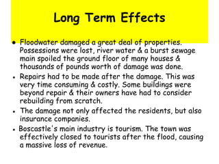 Long Term Effects ●  Floodwater damaged a great deal of properties. Possessions were lost, river water & a burst sewage main spoiled the ground floor of many houses & thousands of pounds worth of damage was done. ●  Repairs had to be made after the damage. This was very time consuming & costly. Some buildings were beyond repair & their owners have had to consider rebuilding from scratch. ●  The damage not only affected the residents, but also insurance companies.  ●  Boscastle's main industry is tourism. The town was effectively closed to tourists after the flood, causing a massive loss of revenue .  