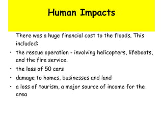 Human Impacts There was a huge financial cost to the floods. This included: the rescue operation - involving helicopters, lifeboats, and the fire service.  the loss of 50 cars  damage to homes, businesses and land  a loss of tourism, a major source of income for the area  