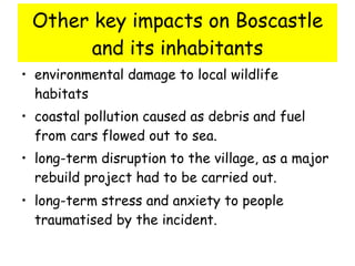 Other key impacts on Boscastle and its inhabitants environmental damage to local wildlife habitats  coastal pollution caused as debris and fuel from cars flowed out to sea.  long-term disruption to the village, as a major rebuild project had to be carried out.  long-term stress and anxiety to people traumatised by the incident.   