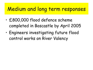 Medium and long term responses £800,000 flood defence scheme completed in Boscastle by April 2005 Engineers investigating future flood control works on River Valency 