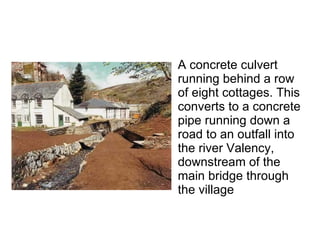 A concrete culvert running behind a row of eight cottages. This converts to a concrete pipe running down a road to an outfall into the river Valency, downstream of the main bridge through the village  