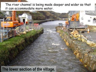 The river channel is being made deeper and wider so that it can accommodate more water. The lower section of the village. 