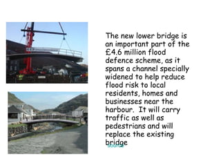The new lower bridge is an important part of the £4.6 million flood defence scheme, as it spans a channel specially widened to help reduce flood risk to local residents, homes and businesses near the harbour.  It will carry traffic as well as pedestrians and will replace the existing bridge  source 