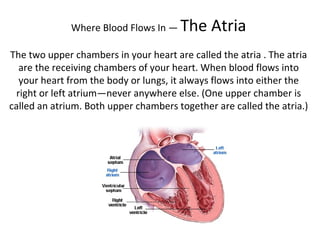 Where Blood Flows In —  The Atria The two upper chambers in your heart are called the atria . The atria are the receiving chambers of your heart. When blood flows into your heart from the body or lungs, it always flows into either the right or left atrium—never anywhere else. (One upper chamber is called an atrium. Both upper chambers together are called the atria.) 