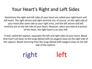 Your Heart's Right and Left Sides Sometimes the right and left sides of your heart are called your right heart and left heart. The right atrium and right ventricle are, of course, on the right side of your heart (the same side as your right arm), and the left atrium and left ventricle are on the left side of your heart. However, when you look at a picture of the heart, the right heart is on your left A wall, called the septum, separates the left and right sides of your heart. Blood that hasn't yet been to the lungs (blood with no oxygen) stays on the right side of the septum. Blood returning from the lungs (blood with oxygen) stays on the left side of the septum. right   left   