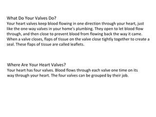 What Do Your Valves Do? Your heart valves keep blood flowing in one direction through your heart, just like the one-way valves in your home's plumbing. They open to let blood flow through, and then close to prevent blood from flowing back the way it came. When a valve closes, flaps of tissue on the valve close tightly together to create a seal. These flaps of tissue are called leaflets. Where Are Your Heart Valves? Your heart has four valves. Blood flows through each valve one time on its way through your heart. The four valves can be grouped by their job. 