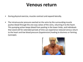 Venous return During physical exercise, muscles contract and expand laterally.  The intramuscular pressure exerted on the veins by the surrounding muscle pushes blood through the one-way valves of the veins, returning it to the heart. This pumping action keeps blood from pooling in the lower limbs, and individuals that stand still for extended periods of time can experience reduced venous return to the heart and low blood pressure (hypotension) leading to dizziness or fainting (syncope). 