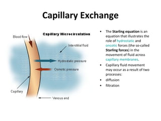 Capillary Exchange The  Starling equation  is an equation that illustrates the role of  hydrostatic  and  oncotic  forces (the so-called  Starling forces ) in the movement of fluid across  capillary membranes . Capillary fluid movement may occur as a result of two processes: diffusion filtration 