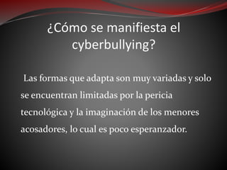 ¿Cómo se manifiesta el
cyberbullying?
Las formas que adapta son muy variadas y solo
se encuentran limitadas por la pericia
tecnológica y la imaginación de los menores
acosadores, lo cual es poco esperanzador.
 