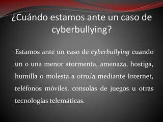 ¿Cuándo estamos ante un caso de
cyberbullying?
Estamos ante un caso de cyberbullying cuando
un o una menor atormenta, amenaza, hostiga,
humilla o molesta a otro/a mediante Internet,
teléfonos móviles, consolas de juegos u otras
tecnologías telemáticas.
 