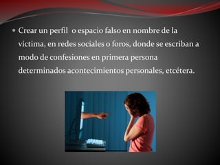  Crear un perfil o espacio falso en nombre de la
víctima, en redes sociales o foros, donde se escriban a
modo de confesiones en primera persona
determinados acontecimientos personales, etcétera.
 