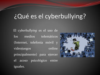 ¿Qué es el cyberbullying?
El cyberbullying es el uso de
los medios telemáticos
(Internet, telefonía móvil y
videojuegos online
principalmente) para ejercer
el acoso psicológico entre
iguales.
 