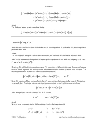 Calculus II
( ) ( ) ( ) ( )
( ) ( ) ( )
( ) ( ) ( )
2 21 1 1 1
4 2 4 4
21 1 1 1
4 2 4 16
21 1 1
4 8 32
cos 4 sin 4 cos 4 cos 4
sin 4 cos 4 sin 4
sin 4 cos 4 sin 4
x x dx x x x x x dx
x x x x x c
x x x x x c
 = − − +
 
= − − + +  
= + − +
∫ ∫
Step 6
The final step is then to take care of the limits.
( ) ( ) ( ) ( )( )2 21 1 1 1
4 8 32 80 0
cos 4 sin 4 cos 4 sin 4x x dx x x x x x
ππ
π= + − =∫
7. Evaluate ( )7 4
sin 2t t dt∫ .
Hint : Be very careful with your choices of u and dv for this problem. It looks a lot like previous practice
problems but it isn’t!
Step 1
The first step here is to pick u and dv and, in this case, we’ll need to be careful how we chose them.
If we follow the model of many of the examples/practice problems to this point it is tempting to let u be
7
t and to let dv be ( )4
sin 2t .
However, this will lead to some real problems. To compute v we’d have to integrate the sine and because
of the 4
t in the argument this is not possible. In order to integrate the sine we would have to have a 3
t in
the integrand as well in order to a substitution as shown below,
( ) ( ) ( )3 4 4 41 1
8 8sin 2 sin cos 2 2t t dt w dw t c w t= =− + =∫ ∫
Now, this may seem like a problem, but in fact it’s not a problem for this particular integral. Notice that
we actually have 7 t’s in the integral and there is no reason that we can’t split them up as follows,
( ) ( )7 4 4 3 4
sin 2 sin 2t t dt t t t dt=∫ ∫
After doing this we can now choose u and dv as follows,
( )4 3 4
sin 2u t dv t t dt= =
Step 2
Next we need to compute du (by differentiating u) and v (by integrating dv).
( ) ( )
4 3
3 4 41
8
4
sin 2 cos 2
u t du t dt
dv t t dt v t
= →=
= → =−
© 2007 Paul Dawkins 9 http://tutorial.math.lamar.edu/terms.aspx
 