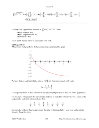 Calculus II
( ) ( ) ( ) ( )
2 12
2
1
1 1 3
1 1 4 2 0 4 2 1 4 2
3 2 2 2
3.70358145
x
dx f f f f f f f−
−
        
+ ≈ − + − + + + + +        
        
=
∫ e
3. Using 8n = approximate the value of ( )
4
0
cos 1 x dx+∫ using
(a) the Midpoint Rule,
(b) the Trapezoid Rule, and
(c) Simpson’s Rule
Use at least 6 decimal places of accuracy for your work.
(a) Midpoint Rule
While it’s not really needed to do the problem here is a sketch of the graph.
We know that we need to divide the interval [ ]0,4 into 8 subintervals each with width,
4 0 1
8 2
x
−
∆= =
The endpoints of each of these subintervals are represented by the dots on the x axis on the graph above.
The tick marks between each dot represents the midpoint of each of the subintervals. The x-values of the
midpoints for each of the subintervals are then,
1 3 5 7 9 11 13 15
, , , , , , ,
4 4 4 4 4 4 4 4
So, to use the Midpoint Rule to approximate the value of the integral all we need to do is plug into the
formula. Doing this gives,
© 2007 Paul Dawkins 100 http://tutorial.math.lamar.edu/terms.aspx
 
