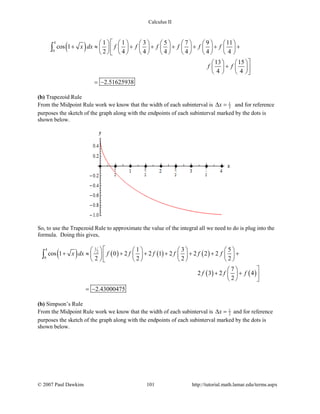 Calculus II
( )
4
0
1 1 3 5 7 9 11
cos 1
2 4 4 4 4 4 4
13 15
4 4
2.51625938
x dx f f f f f f
f f
             
+ ≈ + + + + + +             
             
   
+   
   
= −
∫
(b) Trapezoid Rule
From the Midpoint Rule work we know that the width of each subinterval is 1
2x∆ = and for reference
purposes the sketch of the graph along with the endpoints of each subinterval marked by the dots is
shown below.
So, to use the Trapezoid Rule to approximate the value of the integral all we need to do is plug into the
formula. Doing this gives,
( ) ( ) ( ) ( )
( ) ( )
14
2
0
1 3 5
cos 1 0 2 2 1 2 2 2 2
2 2 2 2
7
2 3 2 4
2
2.43000475
x dx f f f f f f
f f f
       
+ ≈ + + + + + +       
       
 
+ +  
  
= −
∫
(b) Simpson’s Rule
From the Midpoint Rule work we know that the width of each subinterval is 1
2x∆ = and for reference
purposes the sketch of the graph along with the endpoints of each subinterval marked by the dots is
shown below.
© 2007 Paul Dawkins 101 http://tutorial.math.lamar.edu/terms.aspx
 