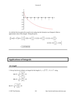 Calculus II
As with the first two parts all we need to do is plug into the formula to use Simpson’s Rule to
approximate value of the integral. Doing this gives,
( ) ( ) ( ) ( )
( ) ( )
14
2
0
1 3 5
cos 1 0 4 2 1 4 2 2 4
3 2 2 2
7
2 3 4 4
2
2.47160136
x dx f f f f f f
f f f
       
+ ≈ + + + + + +       
       
 
+ +  
  
= −
∫
Applications of Integrals
Arc Length
1. Set up, but do not evaluate, an integral for the length of 2y x= + , 1 7x≤ ≤ using,
(a)
2
1
dy
ds dx
dx
 
= +   
(b)
2
1
dx
ds dy
dy
 
= +  
 
(a)
2
1
dy
ds dx
dx
 
= +   
© 2007 Paul Dawkins 102 http://tutorial.math.lamar.edu/terms.aspx
 