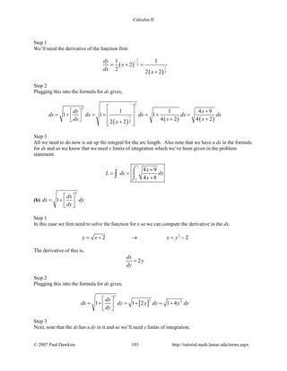 Calculus II
Step 1
We’ll need the derivative of the function first.
( )
( )
1
2
1
2
1 1
2
2 2 2
dy
x
dx x
−
= + =
+
Step 2
Plugging this into the formula for ds gives,
( ) ( ) ( )
2
2
1
2
1 1 4 9
1 1 1
4 2 4 22 2
dy x
ds dx dx dx dx
dx x xx
 
+   =+ =+ =+ =    + +  +  
Step 3
All we need to do now is set up the integral for the arc length. Also note that we have a dx in the formula
for ds and so we know that we need x limits of integration which we’ve been given in the problem
statement.
7
1
4 9
4 8
x
L ds dx
x
+
= =
+
⌠

⌡
∫
(b)
2
1
dx
ds dy
dy
 
= +  
 
Step 1
In this case we first need to solve the function for x so we can compute the derivative in the ds.
2
2 2y x x y=+ → =−
The derivative of this is,
2
dx
y
dy
=
Step 2
Plugging this into the formula for ds gives,
[ ]
2
2 2
1 1 2 1 4
dx
ds dy y dy y dy
dy
 
=+ =+ =+ 
 
Step 3
Next, note that the ds has a dy in it and so we’ll need y limits of integration.
© 2007 Paul Dawkins 103 http://tutorial.math.lamar.edu/terms.aspx
 