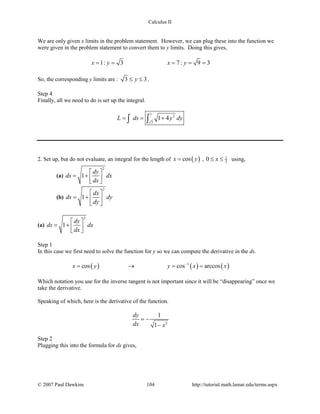 Calculus II
We are only given x limits in the problem statement. However, we can plug these into the function we
were given in the problem statement to convert them to y limits. Doing this gives,
1: 3 7 : 9 3x y x y= = = = =
So, the corresponding y limits are : 3 3y≤ ≤ .
Step 4
Finally, all we need to do is set up the integral.
3
2
3
1 4L ds y dy= = +∫ ∫
2. Set up, but do not evaluate, an integral for the length of ( )cosx y= , 1
20 x≤ ≤ using,
(a)
2
1
dy
ds dx
dx
 
= +   
(b)
2
1
dx
ds dy
dy
 
= +  
 
(a)
2
1
dy
ds dx
dx
 
= +   
Step 1
In this case we first need to solve the function for y so we can compute the derivative in the ds.
( ) ( ) ( )1
cos cos arccosx y y x x−
= → = =
Which notation you use for the inverse tangent is not important since it will be “disappearing” once we
take the derivative.
Speaking of which, here is the derivative of the function.
2
1
1
dy
dx x
= −
−
Step 2
Plugging this into the formula for ds gives,
© 2007 Paul Dawkins 104 http://tutorial.math.lamar.edu/terms.aspx
 