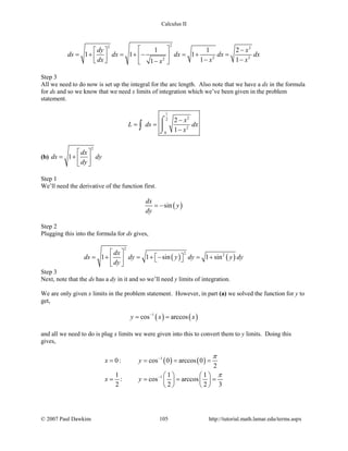 Calculus II
22 2
2 22
1 1 2
1 1 1
1 11
dy x
ds dx dx dx dx
dx x xx
  − 
= + = + − = + =   − −  − 
Step 3
All we need to do now is set up the integral for the arc length. Also note that we have a dx in the formula
for ds and so we know that we need x limits of integration which we’ve been given in the problem
statement.
1
22
2
0
2
1
x
L ds dx
x
−
= =
−
⌠

⌡
∫
(b)
2
1
dx
ds dy
dy
 
= +  
 
Step 1
We’ll need the derivative of the function first.
( )sin
dx
y
dy
= −
Step 2
Plugging this into the formula for ds gives,
( ) ( )
2
2 2
1 1 sin 1 sin
dx
ds dy y dy y dy
dy
 
= + = + − = +    
 
Step 3
Next, note that the ds has a dy in it and so we’ll need y limits of integration.
We are only given x limits in the problem statement. However, in part (a) we solved the function for y to
get,
( ) ( )1
cos arccosy x x−
= =
and all we need to do is plug x limits we were given into this to convert them to y limits. Doing this
gives,
( ) ( )1
1
0: cos 0 arccos 0
2
1 1 1
: cos arccos
2 2 2 3
x y
x y
π
π
−
−
= = = =
   
= = = =   
   
© 2007 Paul Dawkins 105 http://tutorial.math.lamar.edu/terms.aspx
 