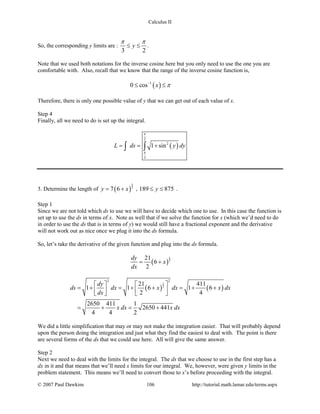Calculus II
So, the corresponding y limits are :
3 2
y
π π
≤ ≤ .
Note that we used both notations for the inverse cosine here but you only need to use the one you are
comfortable with. Also, recall that we know that the range of the inverse cosine function is,
( )1
0 cos x π−
≤ ≤
Therefore, there is only one possible value of y that we can get out of each value of x.
Step 4
Finally, all we need to do is set up the integral.
( )
2
2
3
1 sinL ds y dy
π
π
= = +∫ ∫
3. Determine the length of ( )
3
2
7 6y x= + , 189 875y≤ ≤ .
Step 1
Since we are not told which ds to use we will have to decide which one to use. In this case the function is
set up to use the ds in terms of x. Note as well that if we solve the function for x (which we’d need to do
in order to use the ds that is in terms of y) we would still have a fractional exponent and the derivative
will not work out as nice once we plug it into the ds formula.
So, let’s take the derivative of the given function and plug into the ds formula.
( )
1
2
21
6
2
dy
x
dx
= +
( ) ( )
1
2
2 2
21 411
1 1 6 1 6
2 4
2650 411 1
2650 441
4 4 2
dy
ds dx x dx x dx
dx
x dx x dx
   
=+ =+ + =+ +      
= + = +
We did a little simplification that may or may not make the integration easier. That will probably depend
upon the person doing the integration and just what they find the easiest to deal with. The point is there
are several forms of the ds that we could use here. All will give the same answer.
Step 2
Next we need to deal with the limits for the integral. The ds that we choose to use in the first step has a
dx in it and that means that we’ll need x limits for our integral. We, however, were given y limits in the
problem statement. This means we’ll need to convert those to x’s before proceeding with the integral.
© 2007 Paul Dawkins 106 http://tutorial.math.lamar.edu/terms.aspx
 