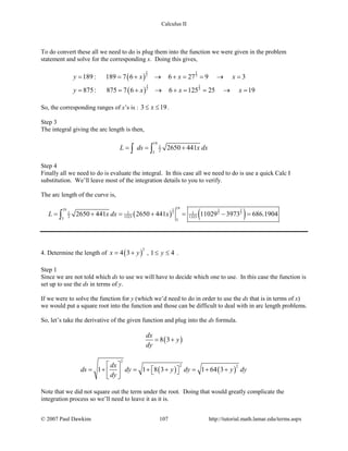Calculus II
To do convert these all we need to do is plug them into the function we were given in the problem
statement and solve for the corresponding x. Doing this gives,
( )
( )
3 2
2 3
3 2
2 3
189: 189 7 6 6 27 9 3
875: 875 7 6 6 125 25 19
y x x x
y x x x
= = + → + = = → =
= = + → + = = → =
So, the corresponding ranges of x’s is : 3 19x≤ ≤ .
Step 3
The integral giving the arc length is then,
19
1
23
2650 441L ds x dx= = +∫ ∫
Step 4
Finally all we need to do is evaluate the integral. In this case all we need to do is use a quick Calc I
substitution. We’ll leave most of the integration details to you to verify.
The arc length of the curve is,
( ) ( )
3 3 3
2 2 2
1919
1 1 1
2 1323 13233 3
2650 441 2650 441 11029 3973 686.1904L x dx x= + = + = − =∫
4. Determine the length of ( )
2
4 3x y= + , 1 4y≤ ≤ .
Step 1
Since we are not told which ds to use we will have to decide which one to use. In this case the function is
set up to use the ds in terms of y.
If we were to solve the function for y (which we’d need to do in order to use the ds that is in terms of x)
we would put a square root into the function and those can be difficult to deal with in arc length problems.
So, let’s take the derivative of the given function and plug into the ds formula.
( )8 3
dx
y
dy
= +
( ) ( )
2
2 2
1 1 8 3 1 64 3
dx
ds dy y dy y dy
dy
 
= + = + + = + +    
 
Note that we did not square out the term under the root. Doing that would greatly complicate the
integration process so we’ll need to leave it as it is.
© 2007 Paul Dawkins 107 http://tutorial.math.lamar.edu/terms.aspx
 