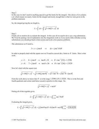 Calculus II
Step 2
In this case we don’t need to anything special to get the limits for the integral. Our choice of ds contains
a dy which means we need y limits for the integral and nicely enough that is what we were given in the
problem statement.
So, the integral giving the arc length is,
( )
4 2
1
1 64 3L ds y dy= = + +∫ ∫
Step 3
Finally all we need to do is evaluate the integral. In this case all we need to do is use a trig substitution.
We’ll not be putting a lot of explanation into the integration work so if you need a little refresher on trig
substitutions you should go back to that section and work a few practice problems.
The substitution we’ll need is,
21 1
8 83 tan secy dy dθ θ θ+= → =
In order to properly deal with the square root we’ll need to convert the y limits to θ limits. Here is that
work.
( )
( )
11
8
11
8
1: 4 tan tan 32 tan 32 1.5396
4: 7 tan tan 56 tan 56 1.5529
y
y
θ θ θ
θ θ θ
−
−
= = → = → = =
= = → = → = =
Now let’s deal with the square root.
( ) ( )
22 2 21
81 64 3 1 64 tan 1 tan sec secy θ θ θ θ+ + = + = + = =
From the work above we know that θ is in the range 1.5396 1.5529θ≤ ≤ . This is in the first and
fourth quadrants and cosine (and hence secant) is positive in this range. So,
( )
2
1 64 3 secy θ+ + =
Putting all of this together gives,
( )
4 1.55292 31
81 1.5396
1 64 3 secL y dy dθ θ= + + =∫ ∫
Evaluating the integral gives,
( ) ( )
4 1.55292 1
16 1.53961
1 64 3 tan sec ln tan sec 130.9570L y dy θ θ θ θ= + + = + + =∫
© 2007 Paul Dawkins 108 http://tutorial.math.lamar.edu/terms.aspx
 