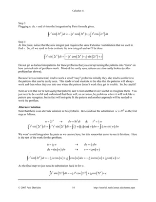 Calculus II
Step 3
Plugging u, du, v and dv into the Integration by Parts formula gives,
( ) ( ) ( )7 4 4 4 3 41 1
8 2sin 2 cos 2 cos 2t t dt t t t t dt=− +∫ ∫
Step 4
At this point, notice that the new integral just requires the same Calculus I substitution that we used to
find v. So, all we need to do is evaluate the new integral and we’ll be done.
( ) ( ) ( )7 4 4 4 41 1
8 16sin 2 cos 2 sin 2t t dt t t t c=− + +∫
Do not get so locked into patterns for these problems that you end up turning the patterns into “rules” on
how certain kinds of problems work. Most of the easily seen patterns are also easily broken (as this
problem has shown).
Because we (as instructors) tend to work a lot of “easy” problems initially they also tend to conform to
the patterns that can be easily seen. This tends to lead students to the idea that the patterns will always
work and then when they run into one where the pattern doesn’t work they get in trouble. So, be careful!
Note as well that we’re not saying that patterns don’t exist and that it isn’t useful to recognize them. You
just need to be careful and understand that there will, on occasion, be problems where it will look like a
pattern you recognize, but in fact will not quite fit the pattern and another approach will be needed to
work the problem.
Alternate Solution
Note that there is an alternate solution to this problem. We could use the substitution 4
2w t= as the first
step as follows.
4 3 4 1
22 8 &w t dw t dt t w= → = =
( ) ( ) ( )( ) ( ) ( )7 4 4 3 4 1 1 1
2 8 16sin 2 sin 2 sin sint t dt t t t dt w w dw w w dw= = =∫ ∫ ∫ ∫
We won’t avoid integration by parts as we can see here, but it is somewhat easier to see it this time. Here
is the rest of the work for this problem.
( ) ( )
1 1
16 16
sin cos
u w du dw
dv w dw v w
= →=
= → =−
( ) ( ) ( ) ( ) ( )7 4 1 1 1 1
16 16 16 16sin 2 cos cos cos sint t dt w w w dw w w w c=− + =− + +∫ ∫
As the final step we just need to substitution back in for w.
( ) ( ) ( )7 4 4 4 41 1
8 16sin 2 cos 2 sin 2t t dt t t t c=− + +∫
© 2007 Paul Dawkins 10 http://tutorial.math.lamar.edu/terms.aspx
 