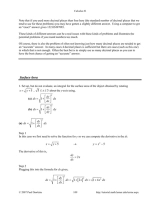 Calculus II
Note that if you used more decimal places than four here (the standard number of decimal places that we
tend to use for these problems) you may have gotten a slightly different answer. Using a computer to get
an “exact” answer gives 132.03497085.
These kinds of different answers can be a real issues with these kinds of problems and illustrates the
potential problems if you round numbers too much.
Of course, there is also the problem of often not knowing just how many decimal places are needed to get
an “accurate” answer. In many cases 4 decimal places is sufficient but there are cases (such as this one)
in which that is not enough. Often the best bet is to simply use as many decimal places as you can to
have the best chance of getting an “accurate” answer.
Surface Area
1. Set up, but do not evaluate, an integral for the surface area of the object obtained by rotating
5x y= + , 5 3x≤ ≤ about the y-axis using,
(a)
2
1
dy
ds dx
dx
 
= +   
(b)
2
1
dx
ds dy
dy
 
= +  
 
(a)
2
1
dy
ds dx
dx
 
= +   
Step 1
In this case we first need to solve the function for y so we can compute the derivative in the ds.
2
5 5x y y x=+ → =−
The derivative of this is,
2
dy
x
dx
=
Step 2
Plugging this into the formula for ds gives,
[ ]
2
2 2
1 1 2 1 4
dy
ds dx x dx x dx
dx
 
=+ =+ =+  
© 2007 Paul Dawkins 109 http://tutorial.math.lamar.edu/terms.aspx
 